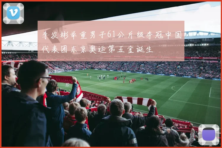 李发彬举重男子61公斤级夺冠中国代表团东京奥运第五金诞生