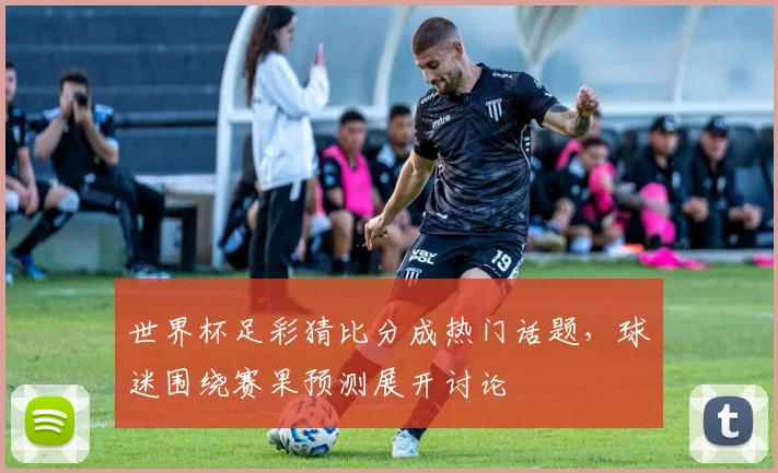 世界杯足彩猜比分成热门话题,球迷围绕赛果预测展开讨论
