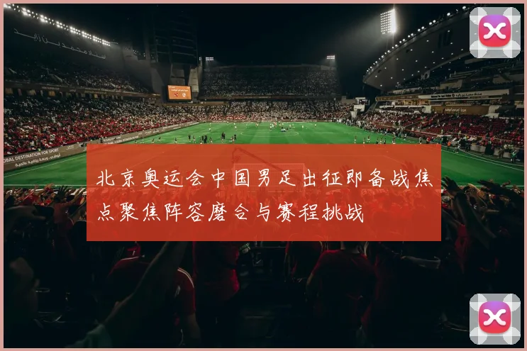 北京奥运会中国男足出征即备战焦点聚焦阵容磨合与赛程挑战