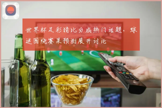 世界杯足彩猜比分成热门话题,球迷围绕赛果预测展开讨论
