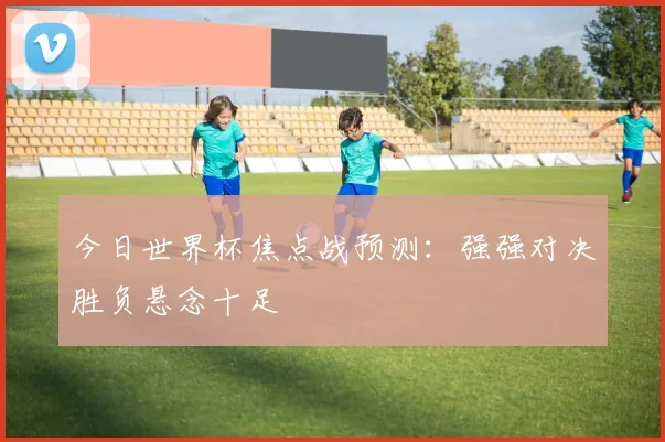 今日世界杯焦点战预测:强强对决胜负悬念十足