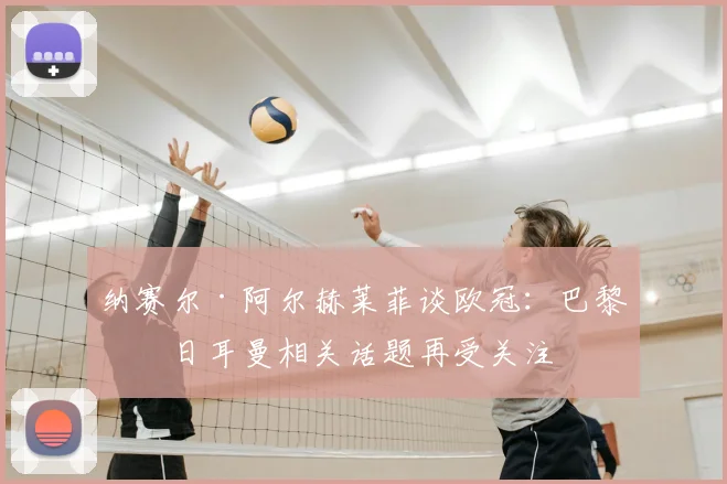 纳赛尔·阿尔赫莱菲谈欧冠:巴黎圣日耳曼相关话题再受关注