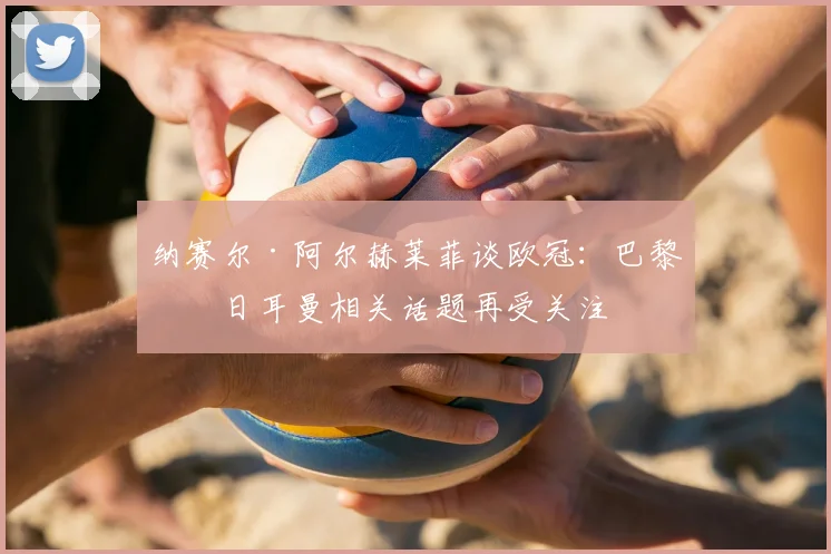 纳赛尔·阿尔赫莱菲谈欧冠:巴黎圣日耳曼相关话题再受关注