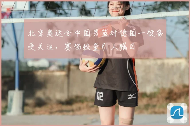 北京奥运会中国男篮对德国一役备受关注，赛场较量引人瞩目