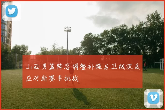 山西男篮阵容调整补强后卫线深度应对新赛季挑战