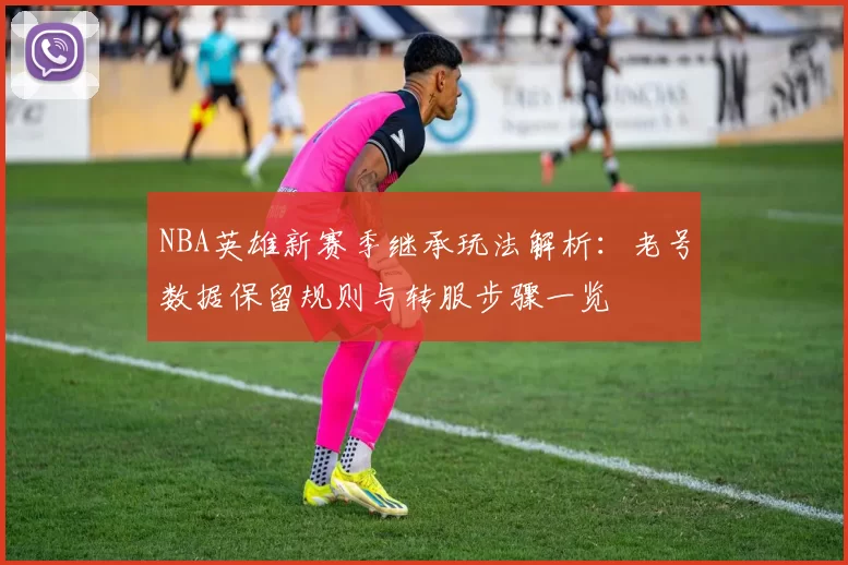 NBA英雄新赛季继承玩法解析：老号数据保留规则与转服步骤一览