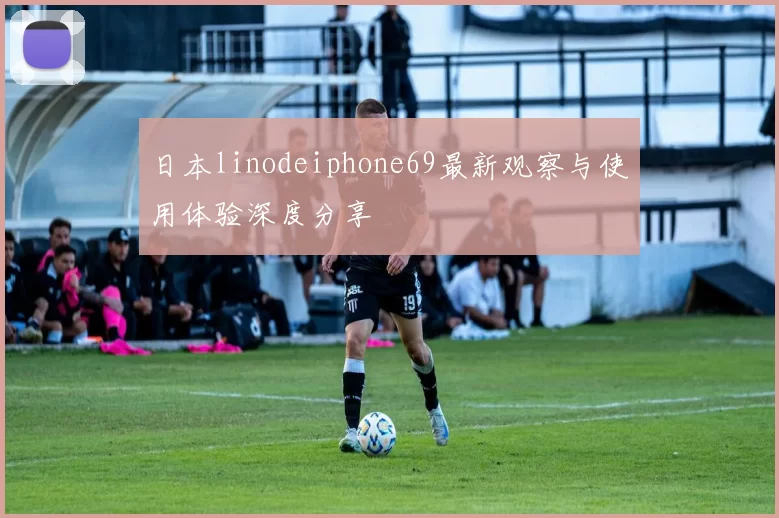 日本linodeiphone69最新观察与使用体验深度分享