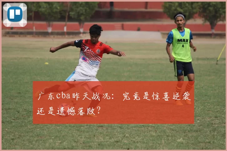 广东cba昨天战况：究竟是惊喜逆袭还是遗憾落败？