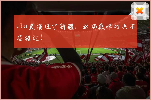 cba直播辽宁新疆，这场巅峰对决不容错过！