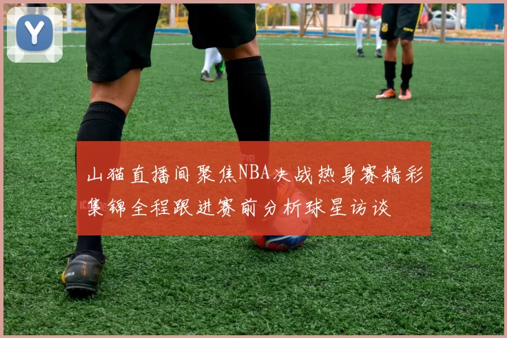 山猫直播间聚焦NBA决战热身赛精彩集锦全程跟进赛前分析球星访谈
