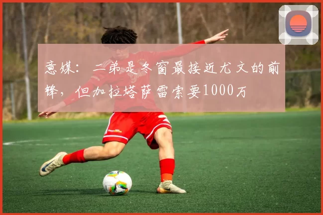 意媒：二弟是冬窗最接近尤文的前锋，但加拉塔萨雷索要1000万