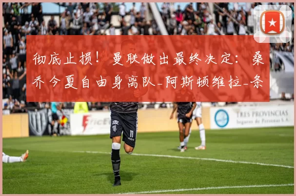 彻底止损！曼联做出最终决定：桑乔今夏自由身离队_阿斯顿维拉_条款_选项