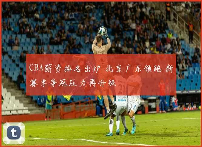 CBA薪资排名出炉 北京广东领跑 新赛季争冠压力再升级
