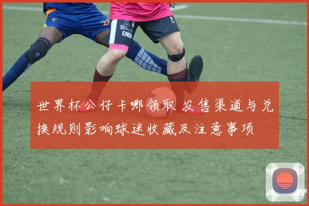 世界杯公仔卡哪领取 发售渠道与兑换规则影响球迷收藏及注意事项