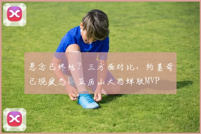 悬念已终结？三方面对比，约基奇已现疲态，亚历山大恐蝉联MVP