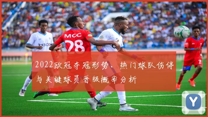 2022欧冠夺冠形势、热门球队伤停与关键球员晋级概率分析