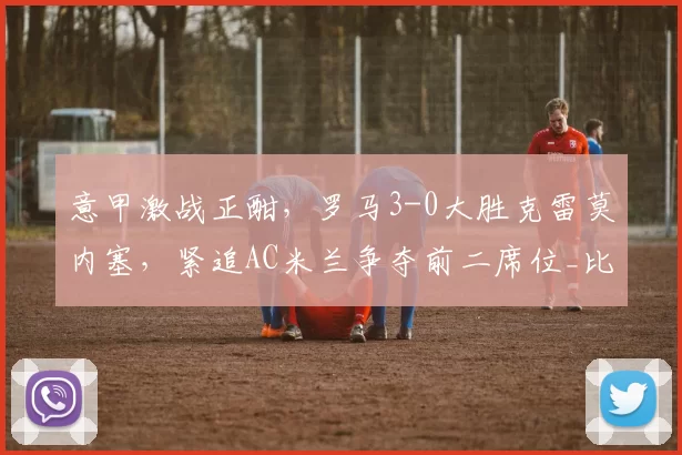 意甲激战正酣，罗马3-0大胜克雷莫内塞，紧追AC米兰争夺前二席位_比赛_克里斯坦特_主场