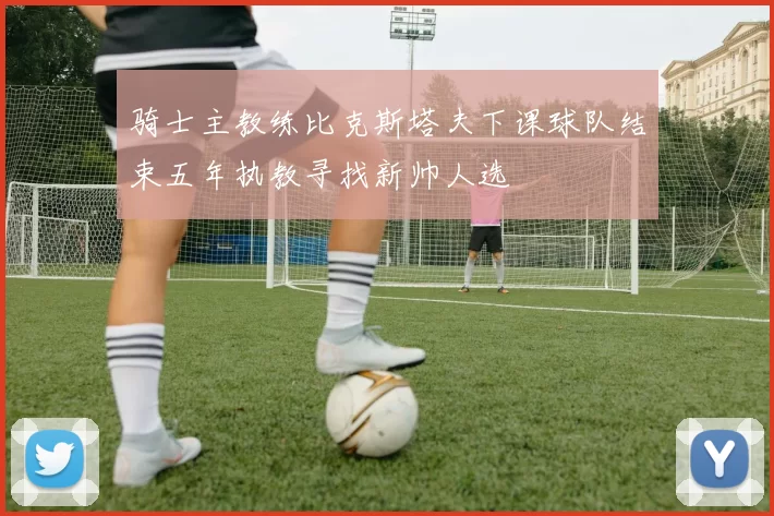 骑士主教练比克斯塔夫下课球队结束五年执教寻找新帅人选