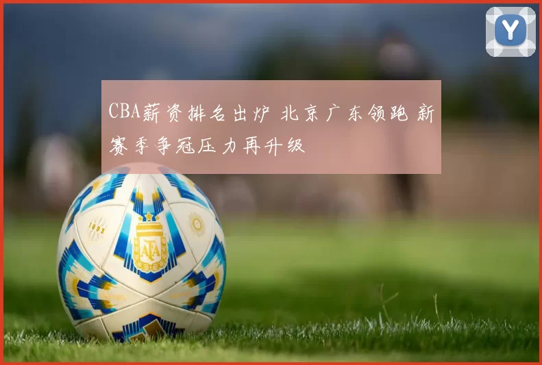 CBA薪资排名出炉 北京广东领跑 新赛季争冠压力再升级