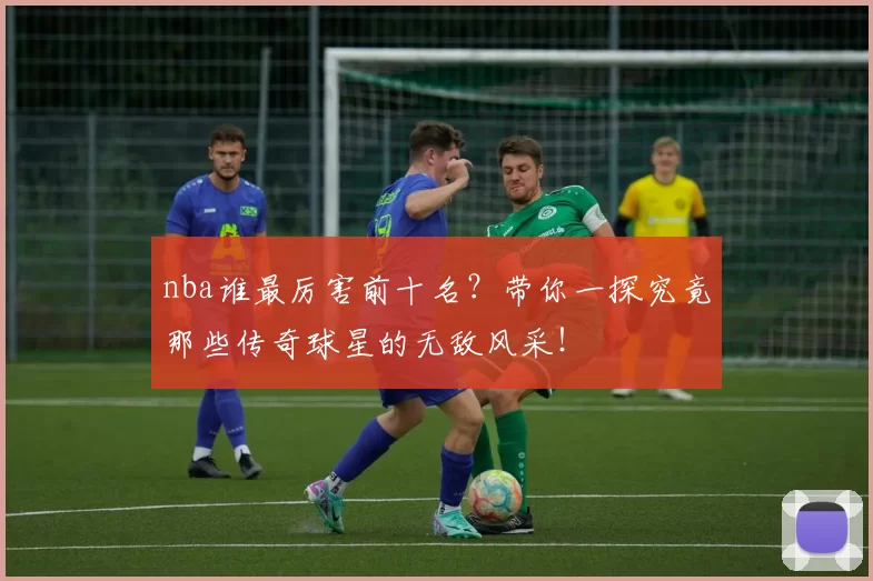 nba谁最厉害前十名？带你一探究竟那些传奇球星的无敌风采！