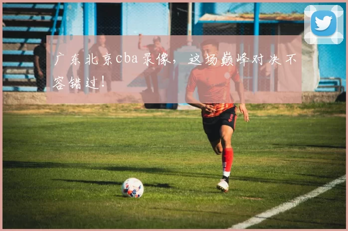 广东北京cba录像，这场巅峰对决不容错过！