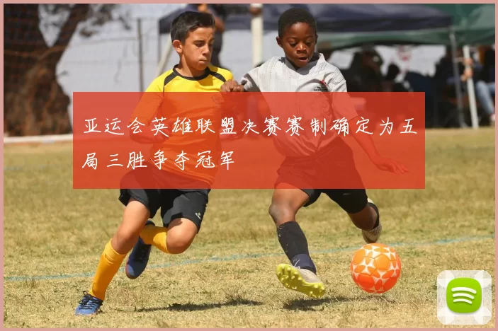 亚运会英雄联盟决赛赛制确定为五局三胜争夺冠军