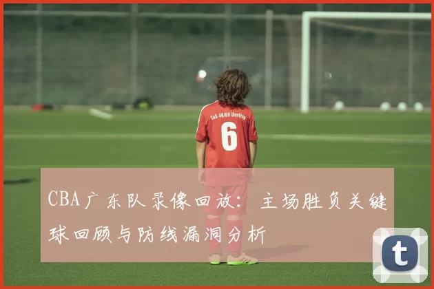 CBA广东队录像回放：主场胜负关键球回顾与防线漏洞分析