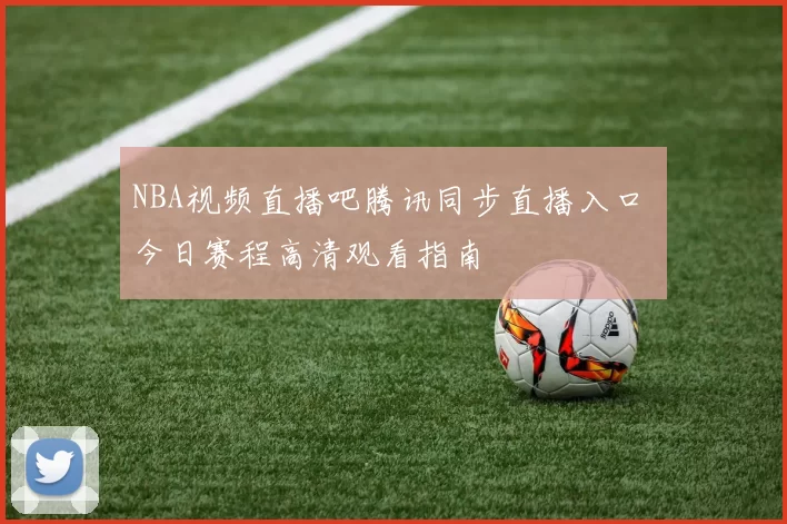 NBA视频直播吧腾讯同步直播入口 今日赛程高清观看指南