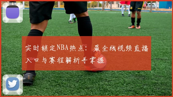 实时锁定NBA热点：最全线视频直播入口与赛程解析手掌握