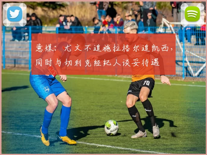 意媒：尤文不追施拉格尔追凯西，同时与切利克经纪人谈妥待遇