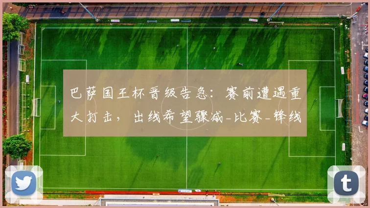 巴萨国王杯晋级告急：赛前遭遇重大打击，出线希望骤减_比赛_锋线_马德里竞技