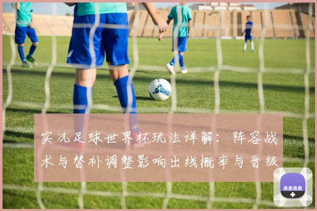 实况足球世界杯玩法详解：阵容战术与替补调整影响出线概率与晋级前景