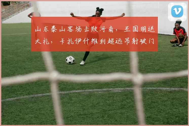 山东泰山客场击败河南，王国明送大礼，卡扎伊什维利超远吊射破门