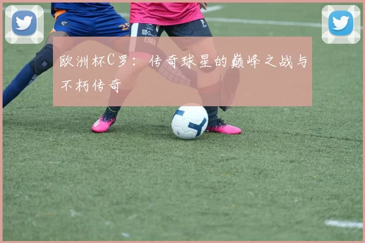 欧洲杯C罗：传奇球星的巅峰之战与不朽传奇