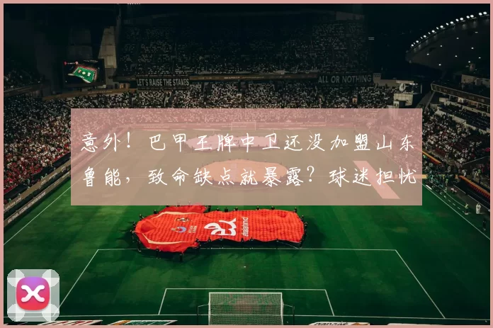 意外！巴甲王牌中卫还没加盟山东鲁能，致命缺点就暴露？球迷担忧